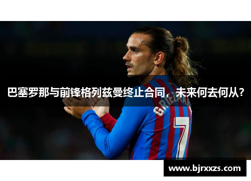 巴塞罗那与前锋格列兹曼终止合同，未来何去何从？
