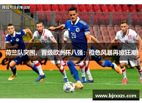 荷兰队突围，晋级欧洲杯八强：橙色风暴再掀狂潮