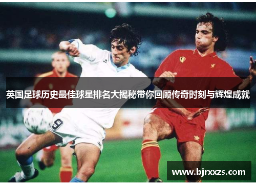 英国足球历史最佳球星排名大揭秘带你回顾传奇时刻与辉煌成就