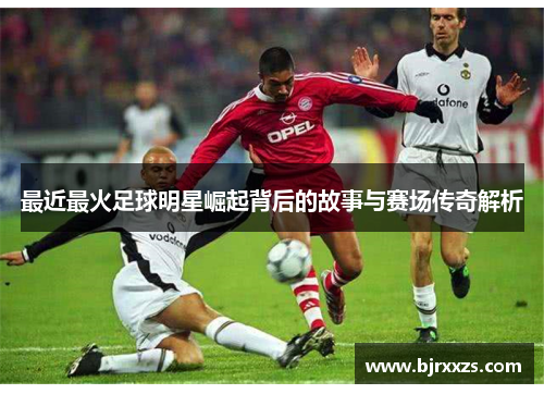 最近最火足球明星崛起背后的故事与赛场传奇解析
