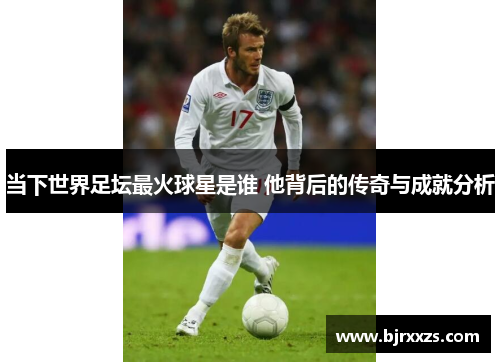 当下世界足坛最火球星是谁 他背后的传奇与成就分析