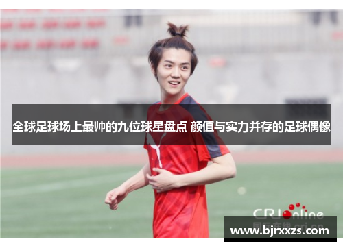 全球足球场上最帅的九位球星盘点 颜值与实力并存的足球偶像