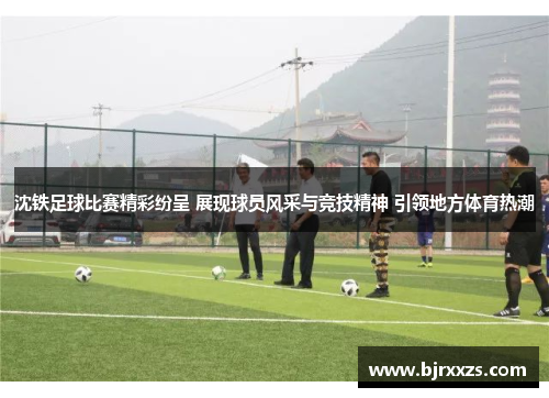 沈铁足球比赛精彩纷呈 展现球员风采与竞技精神 引领地方体育热潮