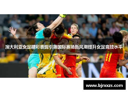 澳大利亚女足精彩表现引领国际赛场新风潮提升女足竞技水平